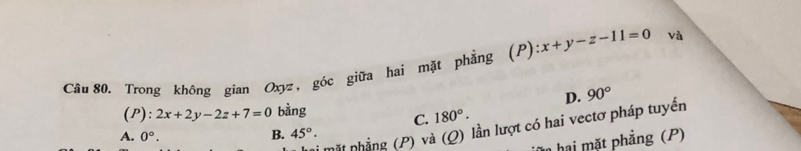 Trong không gian Oxyz, góc giữa hai mặt phẳng (P) :x+y-z-11=0 và
D. 90°
(P): 2x+2y-2z+7=0 bàng
C. 180°. 
Mi mặt nhẳng (P) và (Q) lần lượt có hai vectơ pháp tuyến
A. 0°. B. 45°·
hai mặt phẳng (P)