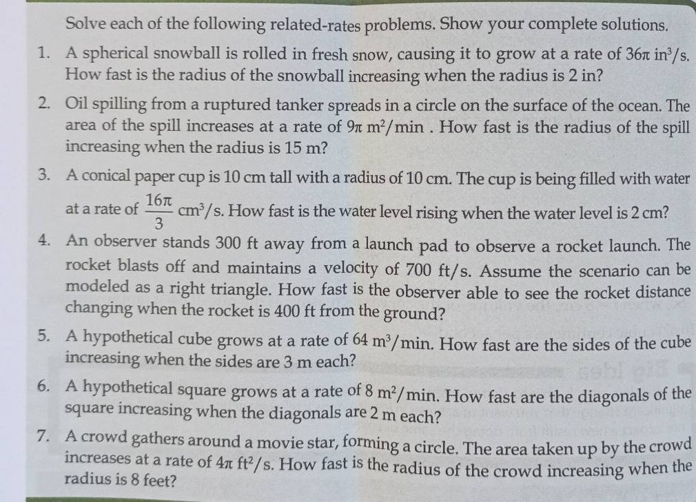 Solve each of the following related-rates problems. Show your complete solutions. 
1. A spherical snowball is rolled in fresh snow, causing it to grow at a rate of 36π in^3/s. 
How fast is the radius of the snowball increasing when the radius is 2 in? 
2. Oil spilling from a ruptured tanker spreads in a circle on the surface of the ocean. The 
area of the spill increases at a rate of 9π m^2/min. How fast is the radius of the spill 
increasing when the radius is 15 m? 
3. A conical paper cup is 10 cm tall with a radius of 10 cm. The cup is being filled with water 
at a rate of  16π /3 cm^3/s s. How fast is the water level rising when the water level is 2 cm? 
4. An observer stands 300 ft away from a launch pad to observe a rocket launch. The 
rocket blasts off and maintains a velocity of 700 ft/s. Assume the scenario can be 
modeled as a right triangle. How fast is the observer able to see the rocket distance 
changing when the rocket is 400 ft from the ground? 
5. A hypothetical cube grows at a rate of 64m^3/min. How fast are the sides of the cube 
increasing when the sides are 3 m each? 
6. A hypothetical square grows at a rate of 8m^2/ min. How fast are the diagonals of the 
square increasing when the diagonals are 2 m each? 
7. A crowd gathers around a movie star, forming a circle. The area taken up by the crowd 
increases at a rate of 4π ft^2/s s. How fast is the radius of the crowd increasing when the 
radius is 8 feet?