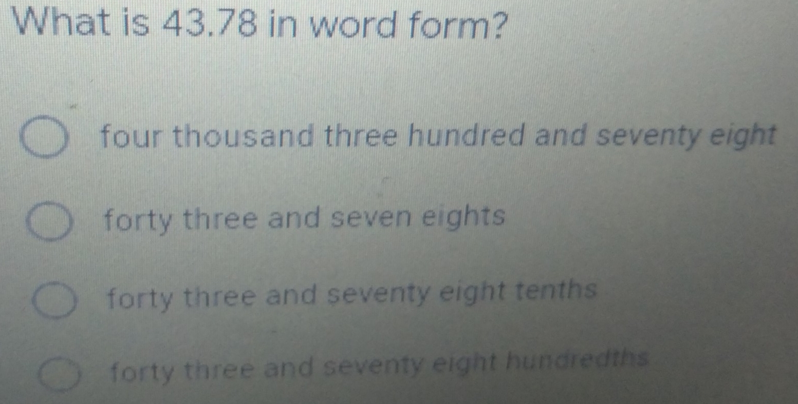 What is 43.78 in word form?
four thousand three hundred and seventy eight
forty three and seven eights
forty three and seventy eight tenths
forty three and seventy eight hundredths