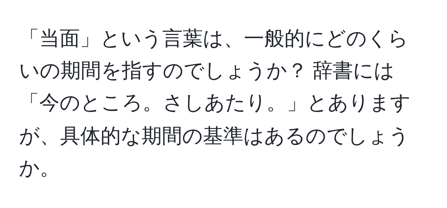 「当面」という言葉は、一般的にどのくらいの期間を指すのでしょうか？ 辞書には「今のところ。さしあたり。」とありますが、具体的な期間の基準はあるのでしょうか。