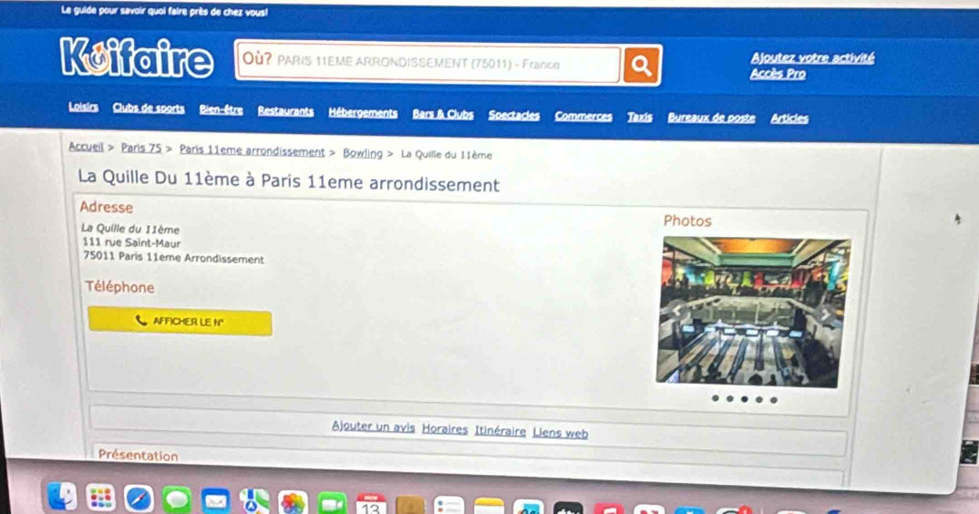 Le guide pour savoir quoi faire près de chez vous! 
Koifaire Où? PARIS 11EME ARRONDISSEMENT (75011) - Franco Ajoutez votre activité 
Accès Pro 
Loisirs Clubs de sports Bien-être Restaurants Hébergements Bars & Clubs Soectacles Commerces Taxis Bureaux de poste Articles 
Accueil > Paris 75 Paris 11eme arrondissement > Bowling > La Quille du 11ème 
La Quille Du 11ème à Paris 11eme arrondissement 
Adresse 
La Quille du 11ème
111 rue Saint-Maur
75011 Paris 11ème Arrondissement 
Téléphone 
AFFICHER LE N° 
Ajouter un avis Horaires Itinéraire Liens web 
Présentation