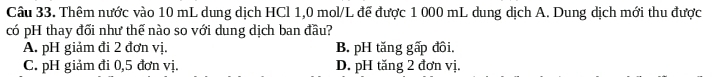 Thêm nước vào 10 mL dung dịch HCl 1,0 mol/L đế được 1 000 mL dung dịch A. Dung dịch mới thu được
có pH thay đối như thế nào so với dung dịch ban đầu?
A. pH giảm đi 2 đơn vị. B. pH tăng gấp đồi.
C. pH giảm đi 0,5 đơn vị. D. pH tăng 2 đơn vị.