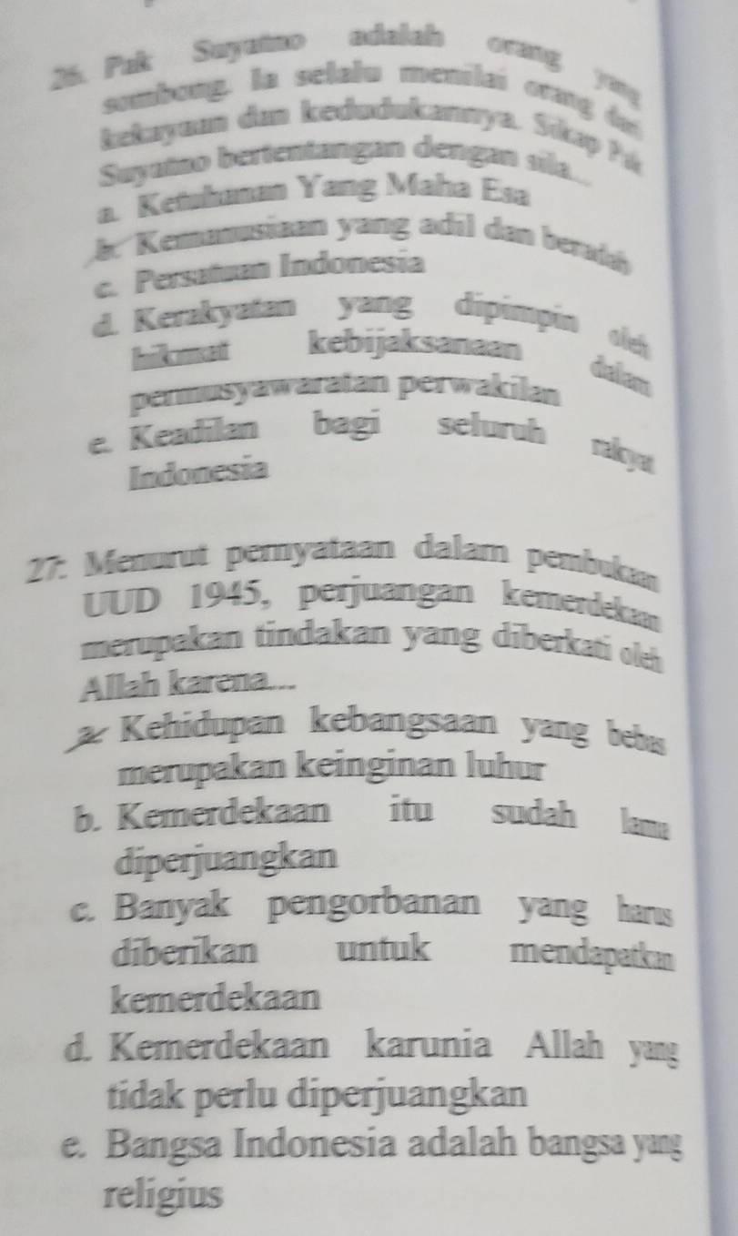 Pak Suyutno adalah orang yug 
sombong. la selalu menilai orang da
kekuyuan dan kedudukannya. Sikıp ?á
Suyutno bertentangan dengan sila..
a. Ketuhanan Yang Maha Esa
b. Kemunusiaan yang adil dan berah
c. Persatuan Indonesia
d. Kerakyatan yang dipimpin oeh
Ikcomnt kebijaksanaan
delam
permusyawaratan perwakilan
e. Keadilan bagi seluruh rakyı
Indonesia
27: Menurut pernyataan dalam pembukan
UUD 1945, perjuangan kemerdekam
merupakan tindakan yang diberkati oleh
Allah karena...
Kehidupan kebangsaan yang beba
merupakan keinginan luhur
b. Kemerdekaan itu sudah lama
diperjuangkan
c. Banyak pengorbanan yang harus
diberikan untuk mendapatkan
kemerdekaan
d. Kemerdekaan karunia Allah yang
tidak perlu diperjuangkan
e. Bangsa Indonesia adalah bangsa yang
religius