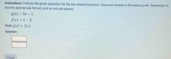 Instructions: Perform the given operation for the two stated functions. Type your answer in the space given. Remember to 
use the appropriate format, and do not use spaces.
g(x)=3x-1
f(x)=x-2
Find: g(x)/ f(x)
Solution:
(1,1)
Check