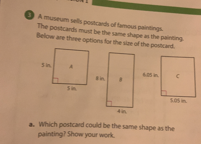 A museum sells postcards of famous paintings. 
The postcards must be the same shape as the painting. 
Below are three options for the size of the postcard. 
a. Which postcard could be the same shape as the 
painting? Show your work.