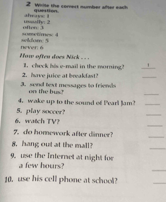 Write the correct number after each
question.
always: 1
usually: 2
often: 3
sometimes: 4
seldom: 5
never: 6
How often does Nick . . .
1. check his e-mail in the morning? 1_
2. have juice at breakfast?
_
3.send text messages to friends
on the bus?
_
4. wake up to the sound of Pearl Jam?_
5. play soccer?
_
_
6. watch TV?
7. do homework after dinner?
_
8. hang out at the mall?
_
9. use the Internet at night for
_
a few hours?
10. use his cell phone at school?
_