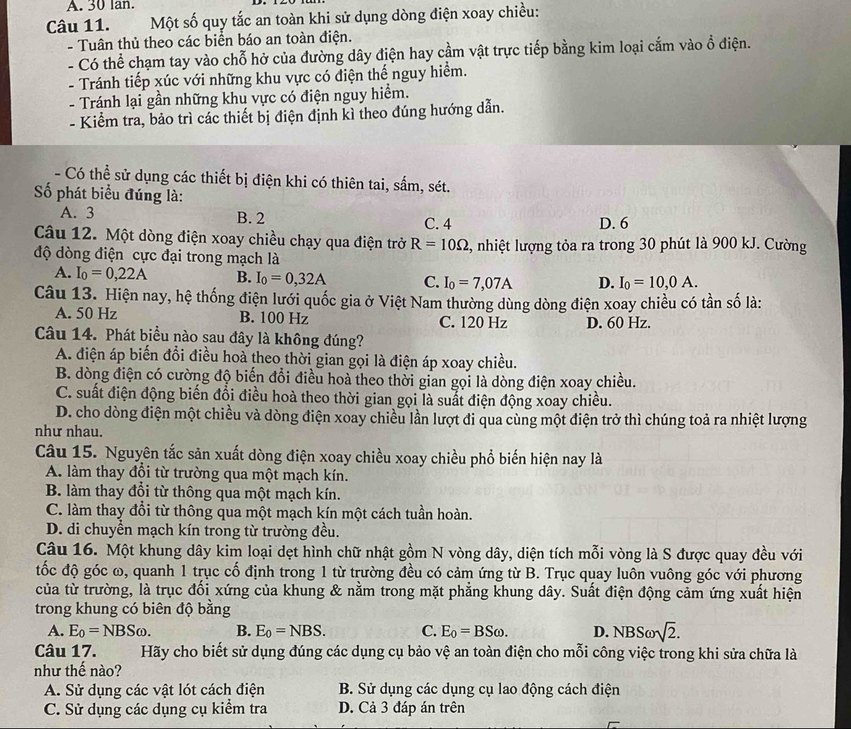 lan.
Câu 11. Một số quy tắc an toàn khi sử dụng dòng điện xoay chiều:
- Tuân thủ theo các biển báo an toàn điện.
- Có thể chạm tay vào chỗ hở của đường dây điện hay cầm vật trực tiếp bằng kim loại cắm vào ổ điện.
- Tránh tiếp xúc với những khu vực có điện thế nguy hiểm.
- Tránh lại gần những khu vực có điện nguy hiểm.
- Kiểm tra, bảo trì các thiết bị điện định kì theo đúng hướng dẫn.
- Có thể sử dụng các thiết bị điện khi có thiên tai, sấm, sét.
ố phát biểu đúng là:
A. 3 B. 2
C. 4 D. 6
Câu 12. Một dòng điện xoay chiều chạy qua điện trở R=10Omega , nhiệt lượng tỏa ra trong 30 phút là 900 kJ. Cường
độ dòng điện cực đại trong mạch là
A. I_0=0,22A B. I_0=0,32A C. I_0=7,07A
D. I_0=10,0A.
Câu 13. Hiện nay, hệ thống điện lưới quốc gia ở Việt Nam thường dùng dòng điện xoay chiều có tần số là:
A. 50 Hz B. 100 Hz C. 120 Hz D. 60 Hz.
Câu 14. Phát biểu nào sau đây là không đúng?
A. điện áp biến đổi điều hoà theo thời gian gọi là điện áp xoay chiều.
B. dòng điện có cường độ biến đổi điều hoà theo thời gian gọi là dòng điện xoay chiều.
C. suất điện động biến đổi điều hoà theo thời gian gọi là suất điện động xoay chiều.
D. cho dòng điện một chiều và dòng điện xoay chiều lần lượt đi qua cùng một điện trở thì chúng toả ra nhiệt lượng
như nhau.
Câu 15. Nguyên tắc sản xuất dòng điện xoay chiều xoay chiều phổ biến hiện nay là
A. làm thay đổi từ trường qua một mạch kín.
B. làm thay đổi từ thông qua một mạch kín.
C. làm thay đổi từ thông qua một mạch kín một cách tuần hoàn.
D. di chuyển mạch kín trong từ trường đều.
Câu 16. Một khung dây kim loại dẹt hình chữ nhật gồm N vòng dây, diện tích mỗi vòng là S được quay đều với
đốc độ góc ω, quanh 1 trục cố định trong 1 từ trường đều có cảm ứng từ B. Trục quay luôn vuông góc với phương
của từ trường, là trục đối xứng của khung & nằm trong mặt phẳng khung dây. Suất điện động cảm ứng xuất hiện
trong khung có biên độ bằng
A. E_0=NBSomega . B. E_0=NBS. C. E_0=BSomega . D. NBSomega sqrt(2).
Câu 17. Hãy cho biết sử dụng đúng các dụng cụ bảo vệ an toàn điện cho mỗi công việc trong khi sửa chữa là
như thế nào?
A. Sử dụng các vật lót cách điện B. Sử dụng các dụng cụ lao động cách điện
C. Sử dụng các dụng cụ kiểm tra D. Cả 3 đáp án trên