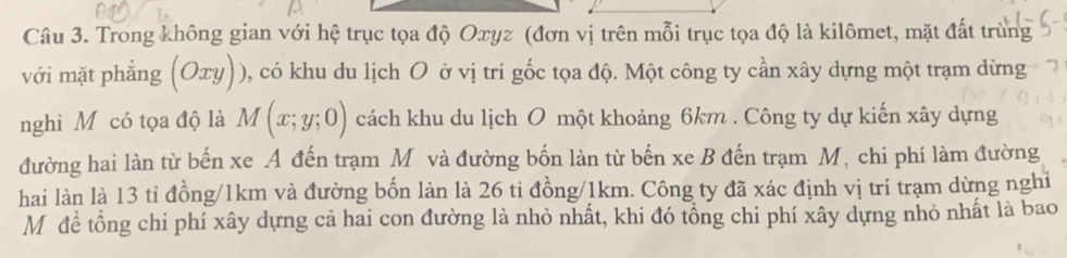 Trong không gian với hệ trục tọa độ Oxyz (đơn vị trên mỗi trục tọa độ là kilômet, mặt đất trùng
với mặt phẳng (Oxy)) ), có khu du lịch O ở vị trí gốc tọa độ. Một công ty cần xây dựng một trạm dừng
nghi M có tọa độ là M(x;y;0) cách khu du lịch O một khoảng 6km. Công ty dự kiến xây dựng
đường hai làn từ bến xe A đến trạm Mỹ và đường bốn làn từ bến xe B đến trạm M, chi phí làm đường
hai làn là 13 tỉ đồng/ 1km và đường bốn làn là 26 tỉ đồng/ 1km. Công ty đã xác định vị trí trạm dừng nghỉ
Mô để tổng chi phí xây dựng cả hai con đường là nhỏ nhất, khi đó tổng chi phí xây dựng nhỏ nhất là bao