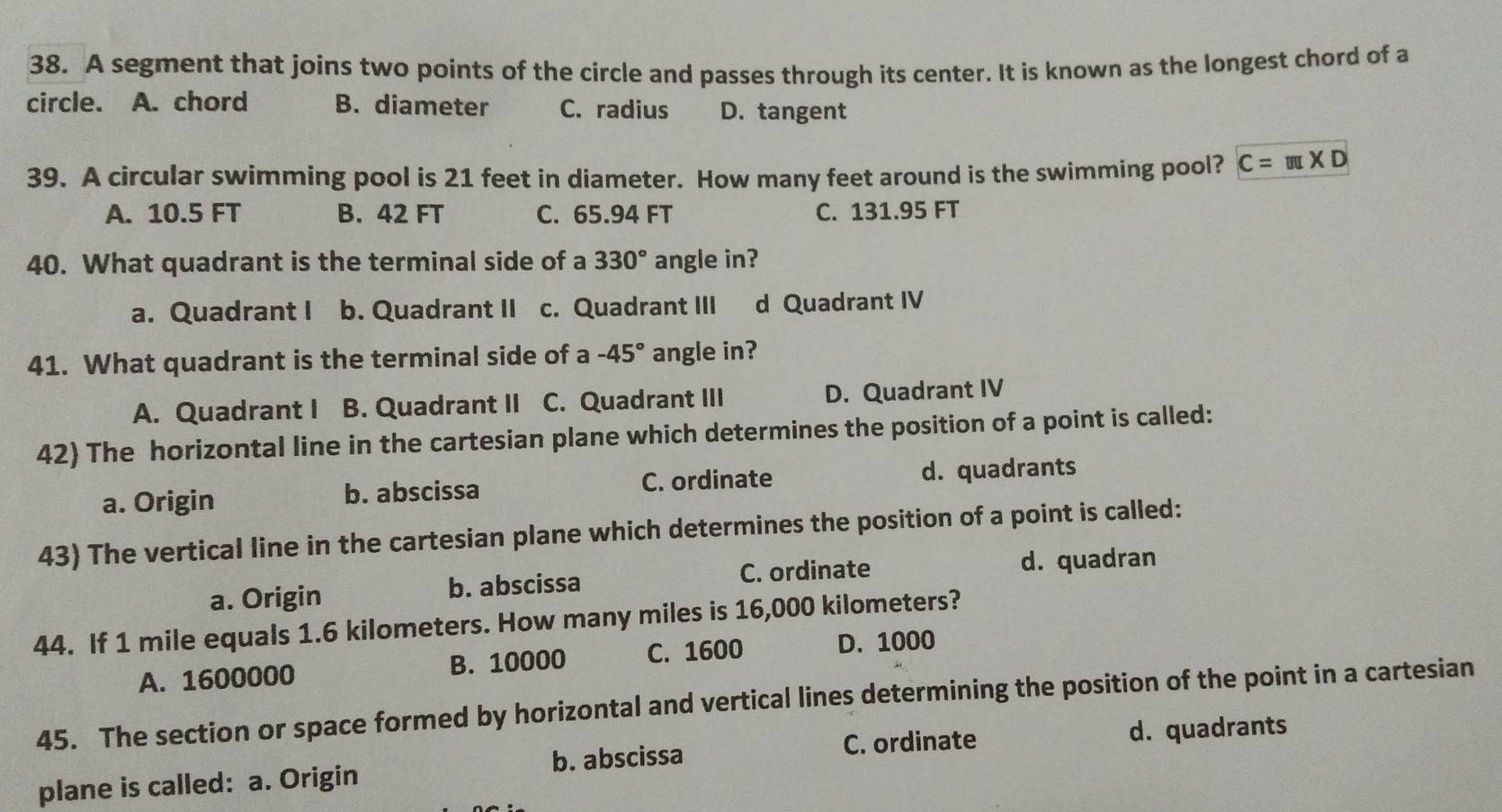 A segment that joins two points of the circle and passes through its center. It is known as the longest chord of a
circle. A. chord B. diameter C. radius D. tangent
39. A circular swimming pool is 21 feet in diameter. How many feet around is the swimming pool? C=π * D
A. 10.5 FT B. 42 FT C. 65.94 FT C. 131.95 FT
40. What quadrant is the terminal side of a 330° angle in?
a. Quadrant I b. Quadrant II c. Quadrant III d Quadrant IV
41. What quadrant is the terminal side of a -45° angle in?
A. Quadrant I B. Quadrant II C. Quadrant III D. Quadrant IV
42) The horizontal line in the cartesian plane which determines the position of a point is called:
a. Origin b. abscissa C. ordinate d. quadrants
43) The vertical line in the cartesian plane which determines the position of a point is called:
a. Origin b. abscissa C. ordinate
d. quadran
44. If 1 mile equals 1.6 kilometers. How many miles is 16,000 kilometers?
A. 1600000 B. 10000 C. 1600 D. 1000
45. The section or space formed by horizontal and vertical lines determining the position of the point in a cartesian
C. ordinate d. quadrants
plane is called: a. Origin b. abscissa