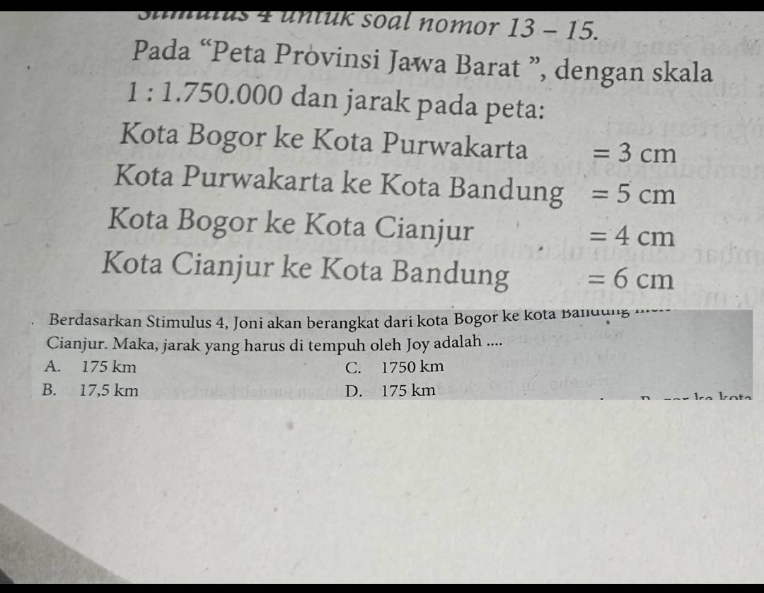 ulus 4 untuk soal nomor 13 - 15.
Pada “Peta Provinsi Jawa Barat ”, dengan skala
1 : 1.750.000 dan jarak pada peta:
Kota Bogor ke Kota Purwakarta =3cm
Kota Purwakarta ke Kota Bandung =5cm
Kota Bogor ke Kota Cianjur
=4cm
Kota Cianjur ke Kota Bandung
=6cm
Berdasarkan Stimulus 4, Joni akan berangkat dari kota Bogor ke kota Bandung
Cianjur. Maka, jarak yang harus di tempuh oleh Joy adalah ....
A. 175 km C. 1750 km
B. 17,5 km D. 175 km