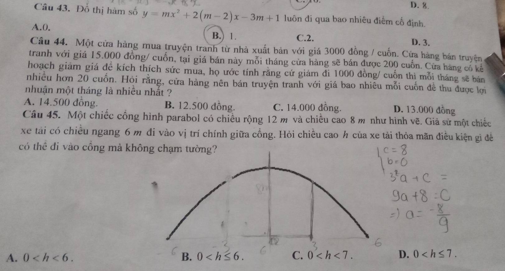 D. 8.
Câu 43. Đồ thị hàm số y=mx^2+2(m-2)x-3m+1 luôn đi qua bao nhiêu điểm cố định.
A. 0. B. 1. D. 3.
C. 2.
Câu 44. Một cửa hàng mua truyện tranh từ nhà xuất bản với giá 3000 đồng / cuốn. Cửa hàng bán truyện
tranh với giá 15.000 đồng/ cuốn, tại giá bán này mỗi tháng cửa hàng sẽ bán được 200 cuốn. Cửa hàng có kế
hoạch giảm giá để kích thích sức mua, họ ước tính rằng cứ giảm đi 1000 đồng/ cuốn thì mỗi tháng sẽ bán
nhiều hơn 20 cuốn. Hỏi rằng, cửa hàng nên bán truyện tranh với giá bao nhiêu mỗi cuốn đề thu được lợi
nhuận một tháng là nhiều nhất ?
A. 14.500 đồng. B. 12.500 đồng. C. 14.000 đồng.
D. 13.000 đồng
Câu 45. Một chiếc cổng hình parabol có chiều rộng 12 m và chiều cao 8 m như hình vẽ. Giả sử một chiếc
xe tải có chiều ngang 6 m đi vào vị trí chính giữa cổng. Hỏi chiều cao h của xe tải thỏa mãn điều kiện gì đề
có thể đi vào cổng mà không chạm tường?
A. 0 . B. 0 . C. 0 . D. 0 .