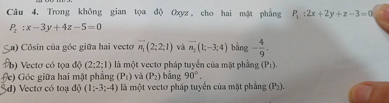 Trong không gian tọa độ Oxyz, cho hai mặt phẳng P_1:2x+2y+z-3=0
P_2:x-3y+4z-5=0
a) Côsin của góc giữa hai vectơ vector n_1(2;2;1) và vector n_2(1;-3;4) bằng - 4/9 .
b) Vectơ có tọa độ (2;2;1) là một vectơ pháp tuyến của mặt phẳng (P_1).
c) Góc giữa hai mặt phẳng (P_1) và (P_2) bằng 90°.
d) Vectơ có toạ độ (1;-3;-4) là một vectơ pháp tuyến của mặt phẳng (P_2).