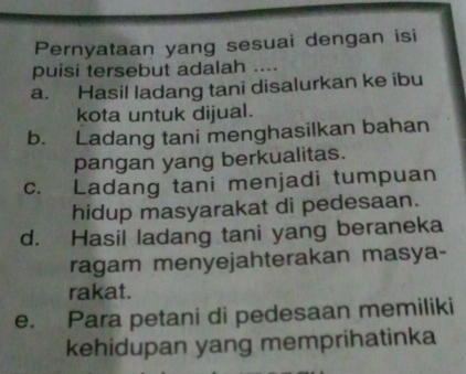 Pernyataan yang sesuai dengan isi
puisi tersebut adalah ....
a. Hasil ladang tani disalurkan ke ibu
kota untuk dijual.
b. Ladang tani menghasilkan bahan
pangan yang berkualitas.
c. Ladang tani menjadi tumpuan
hidup masyarakat di pedesaan.
d. Hasil ladang tani yang beraneka
ragam menyejahterakan masya-
rakat.
e. Para petani di pedesaan memiliki
kehidupan yang memprihatinka