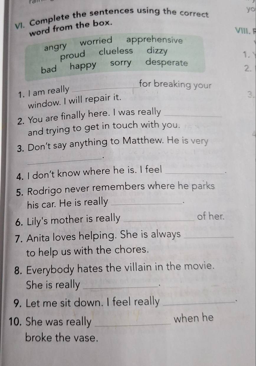 ran
yo
VI. Complete the sentences using the correct
word from the box.
VIII. F
angry worried apprehensive
proud clueless dizzy
1.
bad happy sorry desperate
2.
1. I am really_
for breaking your
window. I will repair it.
3.
2. You are finally here. I was really_
and trying to get in touch with you.
3. Don't say anything to Matthew. He is very
_.
4. I don’t know where he is. I feel_
.
5. Rodrigo never remembers where he parks
his car. He is really_
.
6. Lily's mother is really_
of her.
7. Anita loves helping. She is always_
to help us with the chores.
8. Everybody hates the villain in the movie.
She is really_
.
9. Let me sit down. I feel really_
.
10. She was really _when he
broke the vase.