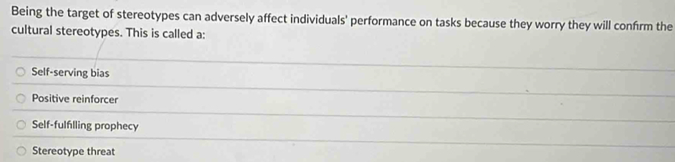 Being the target of stereotypes can adversely affect individuals' performance on tasks because they worry they will confrm the
cultural stereotypes. This is called a:
Self-serving bias
Positive reinforcer
Self-fulflling prophecy
Stereotype threat