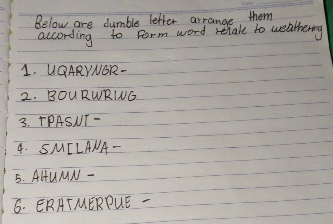 Below are dumble letter arrange, them 
according to form word relate to weathering 
1. UQARYNOR- 
2. BOURWRING 
3. TPASNT- 
4. SMILANA- 
5. AHUMN - 
6. ERATMERPUE -