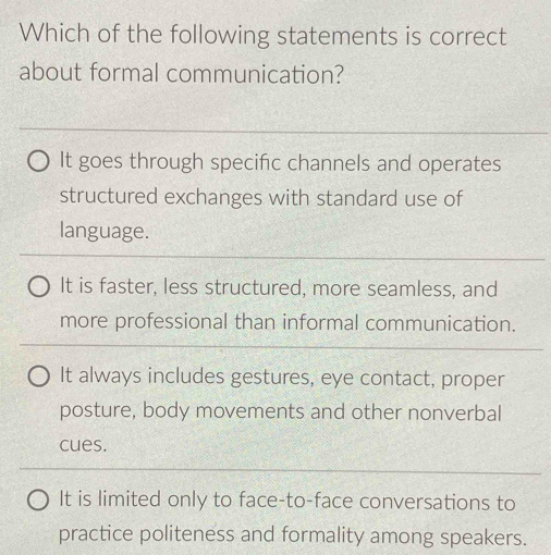 Which of the following statements is correct
about formal communication?
It goes through specific channels and operates
structured exchanges with standard use of
language.
It is faster, less structured, more seamless, and
more professional than informal communication.
It always includes gestures, eye contact, proper
posture, body movements and other nonverbal
cues.
It is limited only to face-to-face conversations to
practice politeness and formality among speakers.