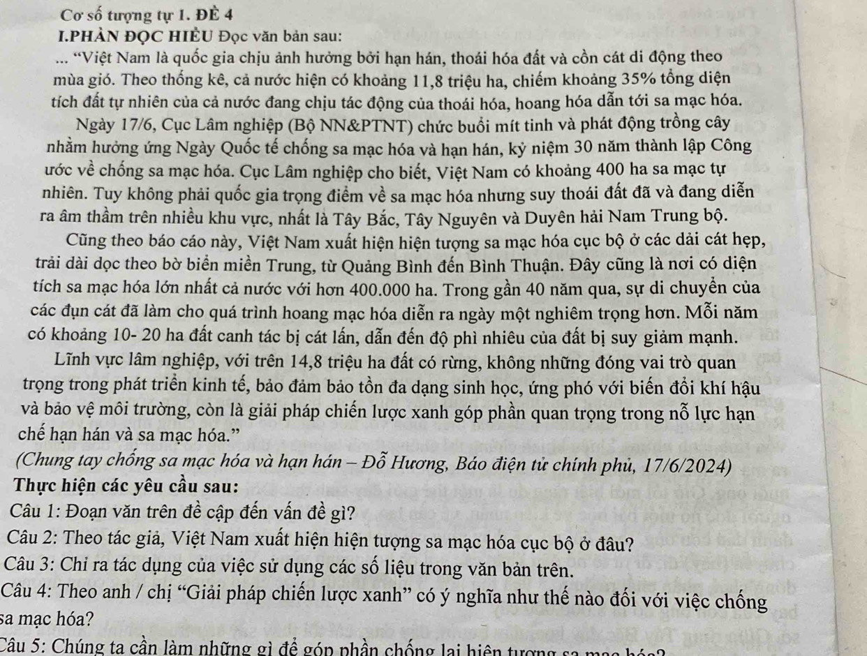 Cơ số tượng tự 1. ĐÊ 4
I.PHÀN ĐỌC HIÊU Đọc văn bản sau:
... Việt Nam là quốc gia chịu ảnh hưởng bởi hạn hán, thoái hóa đất và cồn cát di động theo
mùa gió. Theo thống kê, cả nước hiện có khoảng 11,8 triệu ha, chiếm khoảng 35% tổng diện
tích đất tự nhiên của cả nước đang chịu tác động của thoái hóa, hoang hóa dẫn tới sa mạc hóa.
Ngày 17/6, Cục Lâm nghiệp (Bộ NN&PTNT) chức buổi mít tinh và phát động trồng cây
nhằm hưởng ứng Ngày Quốc tế chống sa mạc hóa và hạn hán, kỷ niệm 30 năm thành lập Công
ước về chống sa mạc hóa. Cục Lâm nghiệp cho biết, Việt Nam có khoảng 400 ha sa mạc tự
nhiên. Tuy không phải quốc gia trọng điểm về sa mạc hóa nhưng suy thoái đất đã và đang diễn
ra âm thầm trên nhiều khu vực, nhất là Tây Bắc, Tây Nguyên và Duyên hải Nam Trung bộ.
Cũng theo báo cáo này, Việt Nam xuất hiện hiện tượng sa mạc hóa cục bộ ở các dải cát hẹp,
trải dài dọc theo bờ biển miền Trung, từ Quảng Bình đến Bình Thuận. Đây cũng là nơi có diện
tích sa mạc hóa lớn nhất cả nước với hơn 400.000 ha. Trong gần 40 năm qua, sự di chuyền của
các đụn cát đã làm cho quá trình hoang mạc hóa diễn ra ngày một nghiêm trọng hơn. Mỗi năm
có khoảng 10- 20 ha đất canh tác bị cát lấn, dẫn đến độ phì nhiêu của đất bị suy giảm mạnh.
Lĩnh vực lâm nghiệp, với trên 14,8 triệu ha đất có rừng, không những đóng vai trò quan
trọng trong phát triển kinh tế, bảo đảm bảo tồn đa dạng sinh học, ứng phó với biến đổi khí hậu
và bảo vệ môi trường, còn là giải pháp chiến lược xanh góp phần quan trọng trong nỗ lực hạn
chế hạn hán và sa mạc hóa.”
(Chung tay chống sa mạc hóa và hạn hán - Đỗ Hương, Báo điện tử chính phủ, 17/6/2024)
Thực hiện các yêu cầu sau:
Câu 1: Đoạn văn trên đề cập đến vấn đề gì?
Câu 2: Theo tác giả, Việt Nam xuất hiện hiện tượng sa mạc hóa cục bộ ở đâu?
Câu 3: Chỉ ra tác dụng của việc sử dụng các số liệu trong văn bản trên.
Câu 4: Theo anh / chị “Giải pháp chiến lược xanh” có ý nghĩa như thế nào đối với việc chống
sa mạc hóa?
Câu 5: Chúng ta cần làm những gì đề góp phần chống lai hiện tượng sa mag