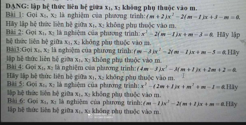 DANG: lập hệ thức liên hệ giữa x_1,x_2 không phụ thuộc vào m.
Bài 1: Gọi X_1,X_2 là nghiệm của phương trình: (m+2)x^2-2(m-1)x+3-m=0.
Hãy lập hệ thức liên hệ giữa X_1,X_2 không phụ thuộc vào m.
Bài 2: Gọi X_1,X_2 là nghiệm của phương trình: x^2-2(m-1)x+m-3=0. Hãy lập
hệ thức liên hệ giữa X_1,X_2 không phụ thuộc vào m.
Bài3:Gọi X_1,X_2 là nghiệm của phương trình: (m-3)x^2-2(m-1)x+m-5=0. Hãy
lập hệ thức liên hệ giữa x_1,x_2 không phụ thuộc vào m.
Bài 4: Gọi X_1,X_2 là nghiệm của phương trình: (4m-3)x^2-3(m+1)x+2m+2=0.
Hãy lập hệ thức liên hệ giữa x_1,x_2 không phụ thuộc vào m.
Bài 5: Gọi X_1,X_2 là nghiệm của phương trình: x^2-(2m+1)x+m^2+m-1=0. Hãy
lập hệ thức liên hệ giữa x_1,x_2 không phụ thuộc vào m.
Bài 6: Gọi X_1,X_2 là nghiệm của phương trình: (m-1)x^2-2(m+1)x+m=0. Hãy
lập hệ thức liên hệ giữa X_1,X_2 không phụ thuộc vào m.