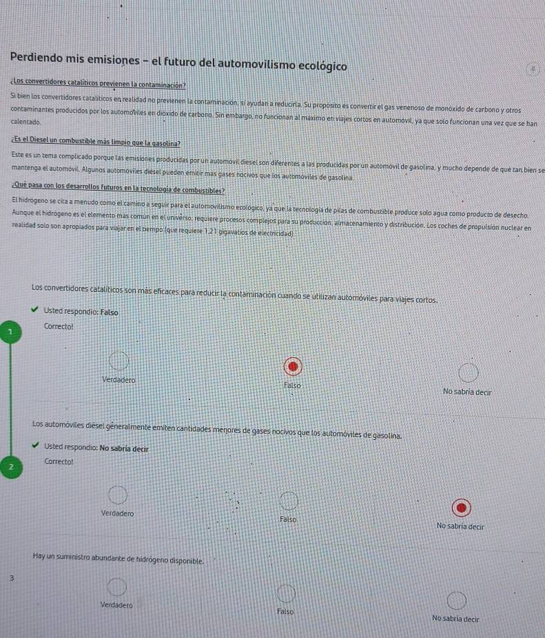 Perdiendo mis emisiones - el futuro del automovilismo ecológico
¿Los convertidores catalíticos previenen la contaminación?
Si bien los convertidores catalíticos en realidad no previenen la contaminación, sí ayudan a reducirla. Su proposito es convertir el gas venenoso de monóxido de carbono y otros
contaminantes producidos por los automoviles en dioxido de carbono. Sin embargo, no funcionan al maximo en viajes cortos en automovil, ya que solo funcionan una vez que se han
calentado.
¿Es el Diesel un combustible más limpio que la gasolina?
Este es un tema complicado porque las emisiones producidas por un automovil diesel son diferentes a las producidas por un automóvil de gasolina, y mucho depende de qué tan bien se
mantenga el automóvil. Algunos automoviles diesel pueden emitír más gases nocivos que los automóviles de gasolina.
¿Qué pasa con los desarrollos futuros en la tecnología de combustibles?
El hidrógeno se cita a menudo como el camino a seguir para el automovilismo ecológico, ya que la tecnología de pilas de combustible produce solo agua como producto de desecho
Aunque el hidrógeno es el elemento mas comun en el universo, requiere procesos complejos para su producción, almacenamiento y distribución. Los coches de propulsión nuclear en
realidad solo son apropiados para viajar en el tiempo (que requiere 1.21 gigavatios de electricidad)
Los convertidores catalíticos son más eficaces para reducir la contaminación cuando se utilizan automóviles para viajes cortos.
Usted respondio: Falso
Correcto!
1
Verdadero Falso No sabría decir
Los automóviles diésel gêneralmente emiten cantidades menores de gases nocivos que los automóviles de gasolína.
Usted respondio: No sabria decir
2 Correcto!
Verdadero Falso No sabria decir
Hay un suministro abundante de hidrógeno disponible.
3
Verdadero Falso No sabria decir