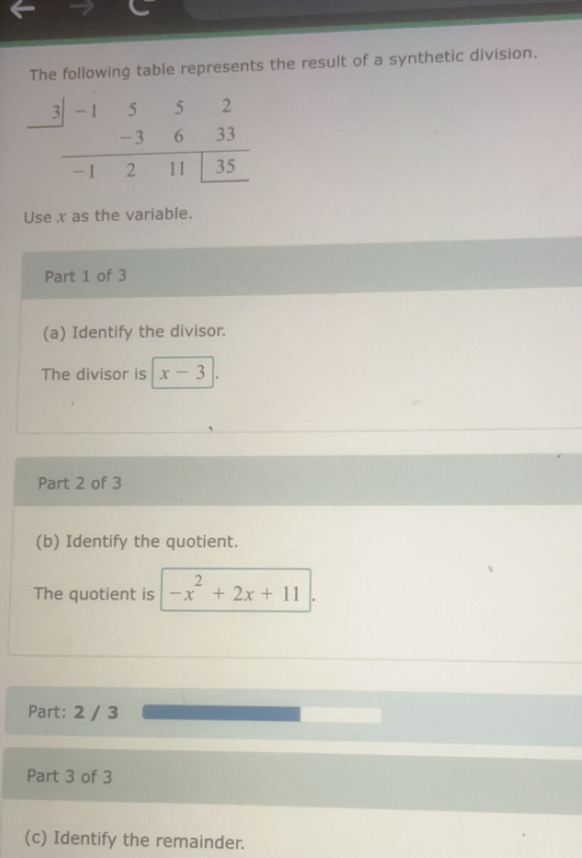 The following table represents the result of a synthetic division.
Use x as the variable.
Part 1 of 3
(a) Identify the divisor.
The divisor is x-3
Part 2 of 3
(b) Identify the quotient.
The quotient is -x^2+2x+11 .
Part: 2 / 3
Part 3 of 3
(c) Identify the remainder.