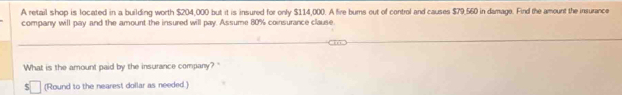 A retail shop is located in a building worth $204,000 but it is insured for only $114,000. A fire burns out of control and causes $79,560 in damage. Find the amount the insurance 
company will pay and the amount the insured will pay. Assume 80% coinsurance clause. 
What is the amount paid by the insurance company? " 
(Round to the nearest dollar as needed.)