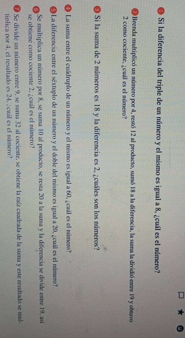 Si la diferencia del triple de un número y el mismo es igual a 8, ¿cuál es el número? 
2 Brenda multiplicó un número por 4, restó 12 al producto, sumó 18 a la diferencia, la suma la dividió entre 19 y obtuvo
2 como cociente, ¿cuál es el número? 
3 Si la suma de 2 números es 18 y la diferencia es 2, ¿cuáles son los números? 
4 La suma entre el cuádruplo de un número y el mismo es igual a 60, ¿cuál es el número? 
⑤ La diferencia entre el séxtuplo de un número y el doble del mismo es igual a 20, ¿cuál es el número? 
Se multiplica un número por 8, se suma 10 al producto, se resta 20 a la suma y la diferencia se divide entre 19, así 
se obtiene como cociente 2, ¿cuál es el número? 
⑦ Se divide un número entre 9, se suma 32 al cociente, se obtiene la raíz cuadrada de la suma y este resultado se mul- 
tiplica por 4. el resultado es 24. ¿cuál es el número?
