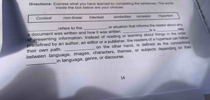 Directions: Express what you have learned by completing the sentences. The words
inside the box below are your choices.
Context non-linear Intertext similarities occasion Hypertext
refers to the _, or situation that informs the reader about why
a document was written and how it was written. _js a _NW 7
of presenting information. Instead of reading or learning about things in the order
predefined by an author, an editor or a publisher, the readers of a hypertext can follow
their own path. _on the other hand, is defined as the connections
between language, images, characters, themes, or subjects depending on their
_
in language, genre, or discourse.
14