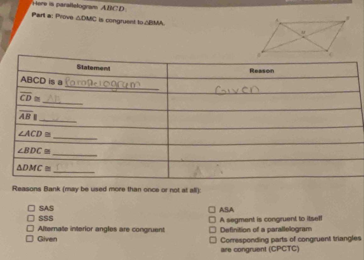 Here is parallelogram ABCD:
Part a: Prove △ DMC is congruent to △ BMA.
Reasons Bank (may be used more than once or not at all):
SAS ASA
SSS
A segment is congruent to itself
Alternate interior angles are congruent Definition of a parallelogram
Given Corresponding parts of congruent triangles
are congruent (CPCTC)