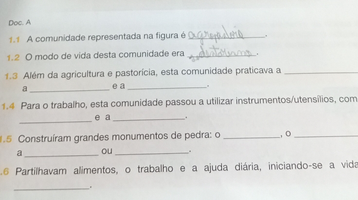 Doc. A 
1.1 A comunidade representada na figura é_ 
. 
1.2 O modo de vida desta comunidade era_ 
_. 
1.3 Além da agricultura e pastorícia, esta comunidade praticava a_ 
a_ e a _. 
1.4 Para o trabalho, esta comunidade passou a utilizar instrumentos/utensílios, com 
_ 
e a_ 
. 
1.5 Construíram grandes monumentos de pedra: o _, o_ 
_a 
ou_ 
. 
6 Partilhavam alimentos, o trabalho e a ajuda diária, iniciando-se a vida 
_.