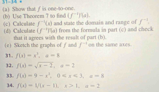 31-34 # 
(a) Show that f is one-to-one. 
(b) Use Theorem 7 to find (f^(-1))'(a). 
(c) Calculate f^(-1)(x) and state the domain and range of f^(-1). 
(d) Calculate (f^(-1))'(a) from the formula in part (c) and check 
that it agrees with the result of part (b). 
(e) Sketch the graphs of f and f^(-1) on the same axes. 
31. f(x)=x^3, a=8
32. f(x)=sqrt(x-2), a=2
33. f(x)=9-x^2, 0≤slant x≤slant 3, a=8
34. f(x)=1/(x-1), x>1, a=2