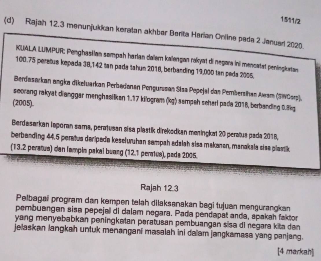 1511/2 
(d) Rajah 12.3 menunjukkan keratan akhbar Berita Harian Online pada 2 Januari 2020. 
KUALA LUMPUR: Penghasilan sampah harian dalam kalangan rakyat di negara ini mencatat peningkatan
100.75 peratus kepada 38,142 tan pada tahun 2018, berbanding 19,000 tan pada 2005. 
Berdasarkan angka dikeluarkan Perbadanan Pengurusan Sisa Pepejal dan Pembersihan Awarn (SWCorp), 
seorang rakyat dianggar menghasilkan 1.17 kilogram (kg) sampah seharl pada 2018, berbanding 0.8kg
(2005). 
Berdasarkan laporan sama, peratusan sisa plastik direkodkan meningkat 20 peratus pada 2018, 
berbanding 44.5 peratus daripada keseluruhan sampah adalah sisa makanan, manakala sisa plastik 
(13.2 peratus) dan lampin pakai buang (12.1 peratus), pada 2005. 
Rajah 12.3 
Pelbagai program dan kempen telah dilaksanakan bagi tujuan mengurangkan 
pembuangan sisa pepejal di dalam negara. Pada pendapat anda, apakah faktor 
yang menyebabkan peningkatan peratusan pembuangan sisa di negara kita dan 
jelaskan langkah untuk menangani masalah ini dalam jangkamasa yang panjang. 
[4 markah]