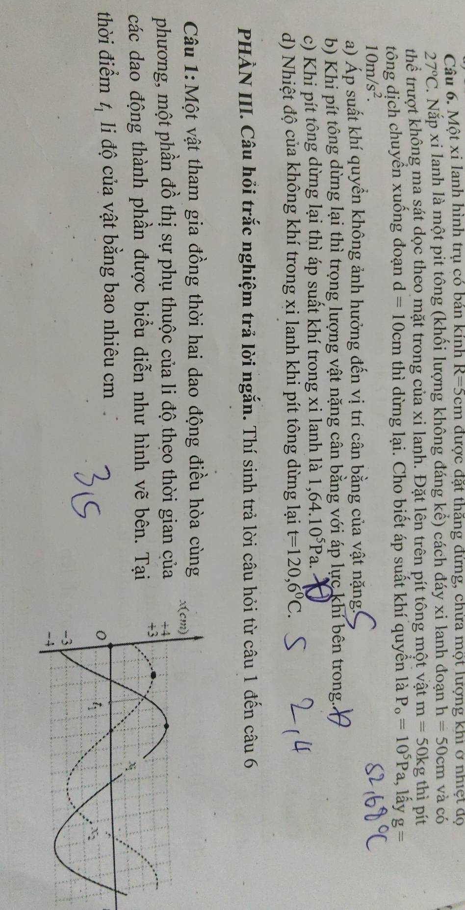 Một xi lanh hình trụ có bán kính R=5cm được đặt thăng đừng, chừa mọt lượng khi ở nhiệt dọ
27°C 2. Nặp xi lanh là một pit tông (khối lượng không đáng kể) cách đáy xi lanh đoạn h=50cm và có
thể trượt không ma sát dọc theo mặt trong của xi lanh. Đặt lên trên pít tông một vật m=50kg g thì pít
tông dịch chuyển xuống đoạn d=10cm thì dừng lại. Cho biết áp suất khí quyển là P_o=10^5Pa , lấy g=
10m/s^2.
a) Áp suất khí quyển không ảnh hưởng đến vị trí cân bằng của vật nặng!
b) Khi pít tông dừng lại thì trọng lượng vật nặng cân bằng với áp lực khí bên trong.
c) Khi pít tông dừng lại thì áp suất khí trong xi lanh là 1,64.10^5Pa.
d) Nhiệt độ của không khí trong xi lanh khi pít tông dừng lại t=120,6°C.
PHÀN III. Câu hỏi trắc nghiệm trả lời ngắn. Thí sinh trả lời câu hỏi từ câu 1 đến câu 6
Câu 1:Một vật tham gia đồng thời hai dao động điều hòa cùng
phương, một phần đồ thị sự phụ thuộc của li độ theo thời gian của
các dao động thành phần được biểu diễn như hình vẽ bên. Tại
thời điểm t_1 li độ của vật bằng bao nhiêu cm