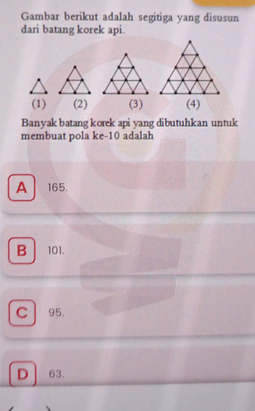 Gambar berikut adalah segitiga yang disusun
dari batang korek api.
(1) (2) (3) (4)
Banyak batang korek api yang dibutuhkan untuk
membuat pola ke -10 adalah
A 165.
B 101.
C 95.
D 63.