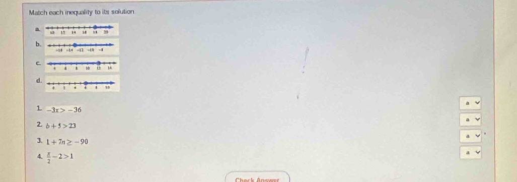 Match each inequality to its solution 
a 
b 
C 
d 
1 -3x>-36
2. b+5>23
3. 1+7n≥ -90
4.  x/2 -2>1
a 
Check Answer