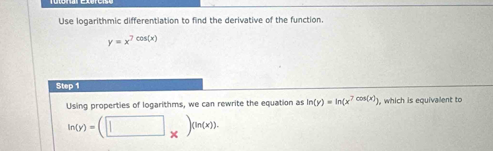 Tutonal Exercise
Use logarithmic differentiation to find the derivative of the function.
y=x^(7cos (x))
Step 1
Using properties of logarithms, we can rewrite the equation as ln (y)=ln (x^(7cos (x))) , which is equivalent to
ln (y)=(□ _* )^(ln (x)).