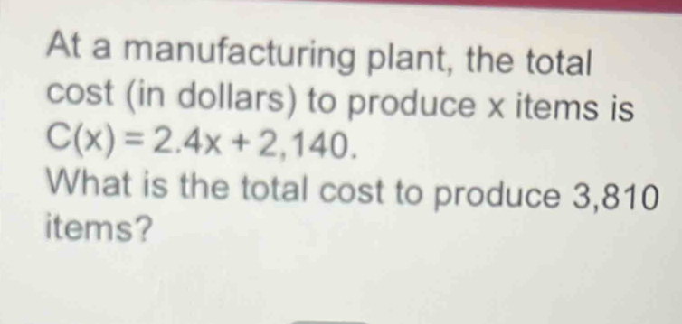 At a manufacturing plant, the total 
cost (in dollars) to produce x items is
C(x)=2.4x+2,140. 
What is the total cost to produce 3,810
items?