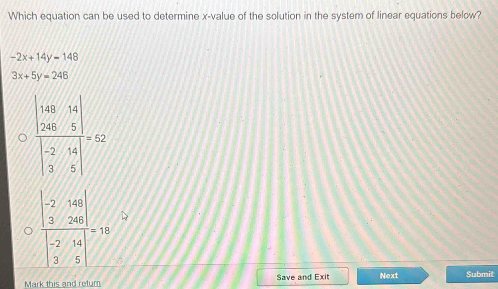 Which equation can be used to determine x-value of the solution in the system of linear equations below?
-2x+14y=148
3x+5y=246
frac beginvmatrix -2&148 3&248endvmatrix beginvmatrix -2&14 3&5endvmatrix =10
Save and Exit Next Submit
Mark this and return