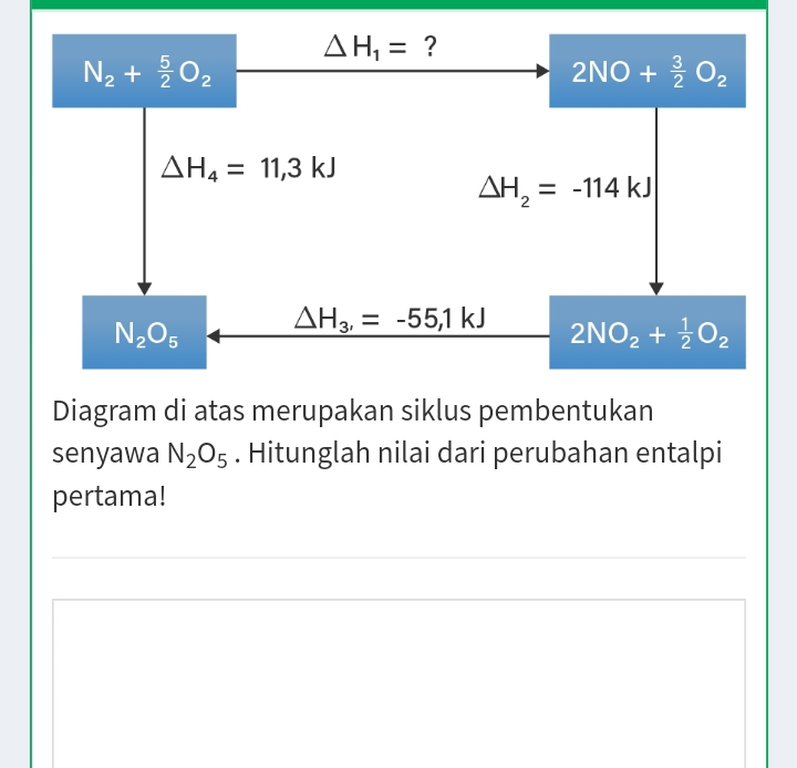 △ H_1= ?
N_2+ 5/2 O_2
2NO+ 3/2 O_2
△ H_4=11,3kJ
Delta H_2=-114kJ
N_2O_5 △ H_3,=-55,1kJ 2NO_2+ 1/2 O_2
Diagram di atas merupakan siklus pembentukan 
senyawa N_2O_5. Hitunglah nilai dari perubahan entalpi 
pertama!