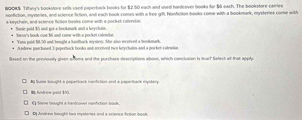 BOOKS Tiffany's bookstore sells used paperback books for $2.50 each and used hardcover books for $6 each. The bookstore carries
nonfiction, mysteries, and science fiction, and each book comes with a free gift. Nonfiction books come with a bookmark, mysteries come with
a keychain, and science fiction books come with a pocket calendar.
Susie paid $5 and got a bookmark and a keychain.
Steve's book cost $6 and came with a pocket calendar.
Yana paid $8.50 and bought a hardback mystery. She also received a bookmark.
Andrew purchased 3 paperback books and received two keychains and a pocket calendar,
Based on the previously given axioms and the purchase descriptions above, which conclusion is true? Select all that apply.
A) Susie bought a paperback nonfiction and a paperback mystery.
B) Andrew paid $10.
C) Steve bought a hardcover nonfiction book.
D) Andrew bought two mysteries and a science fiction book.