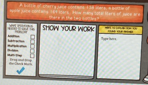 A bottle of cherry juice contains 138 liters, a bottle of
apple juice contains 1.69 liters. How many total liters of juice are
there in the two bottles?
WHAT OPERATION IS
NEIEDED TO SOLVE THIS SHOW YOUR WORK WRITE TO EXPLAIN HOW YOU FOUND YOUR ANSWER.
PRDBLEMP
Addition
Subtraction Type here,
Multiplication
Division
Multi-Step
Drag and Drop
the Check Mark.