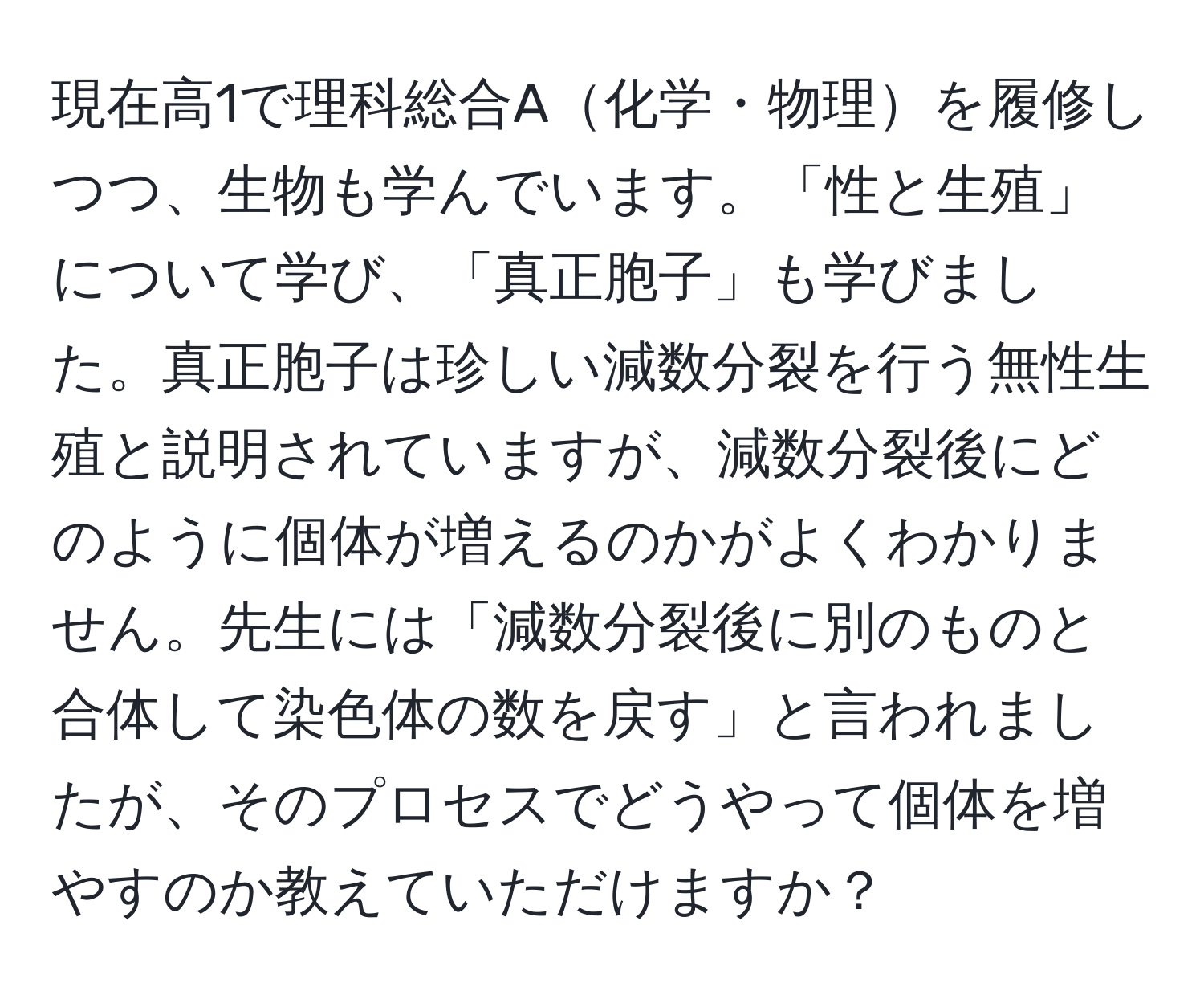 現在高1で理科総合A化学・物理を履修しつつ、生物も学んでいます。「性と生殖」について学び、「真正胞子」も学びました。真正胞子は珍しい減数分裂を行う無性生殖と説明されていますが、減数分裂後にどのように個体が増えるのかがよくわかりません。先生には「減数分裂後に別のものと合体して染色体の数を戻す」と言われましたが、そのプロセスでどうやって個体を増やすのか教えていただけますか？