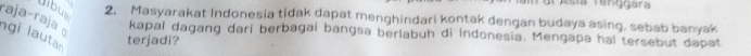 Asía Tenggara 
Jíbus 
2. Masyarakat Indonesia tidak dapat menghindari kontak dengan budaya asing, sebab banyak 
raja-raja kapal dagang dari berbagai bangsa berlabuh di Indonesia. Mengapa hal tersebut dapat 
gi lautar 
terjadi?