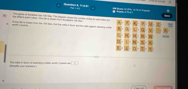 11/18/24 4:31 AM 
Question 8, 11.6.61 Part 1 of 2 HW Score: 91.67%, 13.75 of 15 points 
Points: 0.75 of 1 Save 
The game of Scrabble has 100 tiles. The diagram shows the number of tiles for each letter and 
the letter's point value. One tile is drawn from Scrabble's 100 tiles. 
A 
u 
If one tile is drawn from the 100 tiles, find the odds in favor and the odds against selecting a letter G a □  A. 
worth 3 points. , 
N ast ==
x
y
The odds in favor of selecting a letter worth 3 points are □ □. 
(Simplify your answers.) 
Clear all Check anaw