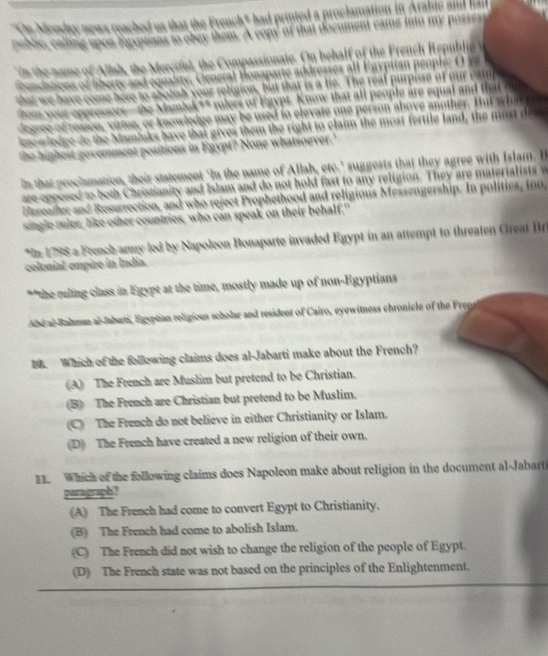 them the right to claim the most fere fald 
sent positions in Egypt? None whatsoever.'
n that proclamation, their statement ‘In the name of Allah, etc.' suggests that they agree with Islam. I
epposed to both Christianity and Islam and do not hold fast to any religion. They are materialists w
Fereader and Resurrection, and who reject Prophethood and religious Messengership. In polities, i 
single ruler, like other countries, who can speak on their behalf."
*In 1798 a Freach army led by Napoleon Bonaparte invaded Egypt in an attempt to threaten Great Bri
colonial empire in Indía.
** the ruling class in Egypt at the time, mostly made up of non-Egyptians
abe al Balaman al-Jaberti, Egyptian religious scholar and resident of Cairo, eyewitness chronicle of the Frens
0. Which of the following claims does al-Jabarti make about the French?
(A) The French are Muslim but pretend to be Christian.
B) The French are Christian but pretend to be Muslim.
C) The French do not believe in either Christianity or Islam.
D) The French have created a new religion of their own.
1. Which of the following claims does Napoleon make about religion in the document al-Jabarti
pagraph?
(A) The French had come to convert Egypt to Christianity.
(B) The French had come to abolish Islam.
(C) The French did not wish to change the religion of the people of Egypt.
(D) The French state was not based on the principles of the Enlightenment.