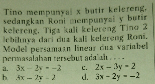 Tino mempunyai x butir kelereng,
sedangkan Roni mempunyai y butir
kelereng. Tiga kali kelereng Tino 2
lebihnya dari dua kali kelereng Roni.
Model persamaan linear dua variabel
permasalahan tersebut adalah . . . .
a. 3x-2y=-2 C. 2x-3y=2
b. 3x-2y=2 d. 3x+2y=-2