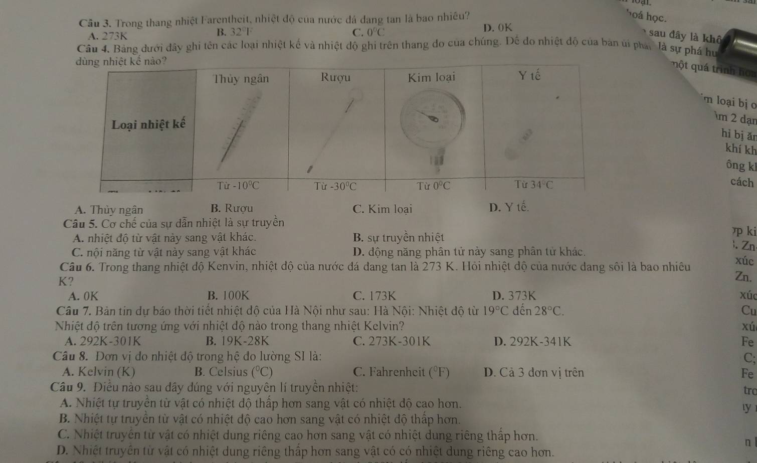 Cầu 3. Trong thang nhiệt Farentheit, nhiệt độ của nước đá dang tan là bao nhiều?
hoá học.
B. 32°1° D. 0K
A. 273K C. 0°C sau đây là khô
Câu 4. Bảng dưới đây ghi tên các loại nhiệt kế và nhiệt độ ghi trên thang do của chúng. Để do nhiệt độ của bản ủi phát là sự phá hu
một quá trình hoa
m loại bị  
im 2 dạn
hì bj ǎn
khí kh
ông kl
cách
A. Thủy ngân B. Rượu C. Kim loại D. Y tế.
Câu 5. Cơ chế của sự dẫn nhiệt là sự truyền η ki
A. nhiệt độ từ vật này sang vật khác. B. sự truyền nhiệt
). Zn
C. nội năng từ vật này sang vật khác D. động năng phân tử này sang phân tử khác.
xúc
Câu 6. Trong thang nhiệt độ Kenvin, nhiệt độ của nước đá dang tan là 273 K. Hỏi nhiệt độ của nước dang sôi là bao nhiều Zn.
K?
A. 0K B. 100K C. 173K D. 373K xúc
Câu 7. Bản tin dự báo thời tiết nhiệt độ của Hà Nội như sau: Hà Nội: Nhiệt độ từ 19°C dến 28°C. Cu
Nhiệt độ trên tương ứng với nhiệt dộ nào trong thang nhiệt Kelvin? xú
A. 292K-3011 B. 19K-28K C. 2 73R -301K D. 292K-341K Fe
Câu 8. Đơn vị do nhiệt độ trong hệ do lường SI là: C;
A. Kelvin (K) B. Celsius (^circ C) C. Fahrenheit (^circ F) D. Cả 3 đơn vị trên Fe
Câu 9. Điều nào sau dây dúng với nguyên lí truyền nhiệt:
tro
A. Nhiệt tự truyền từ vật có nhiệt độ thấp hơn sang vật có nhiệt độ cao hơn.
ly
B. Nhiệt tự truyền từ vật có nhiệt độ cao hơn sang vật có nhiệt độ thấp hơn.
C. Nhiệt truyền từ vật có nhiệt dung riêng cao hơn sang vật có nhiệt dung riêng thấp hơn.
n
D. Nhiệt truyền từ vật có nhiệt dung riêng thấp hơn sang vật có có nhiệt dung riêng cao hơn.