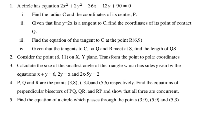 A circle has equation 2x^2+2y^2-36x-12y+90=0
i. Find the radius C and the coordinates of its centre, P. 
ii. Given that line y=2x is a tangent to C, find the coordinates of its point of contact
Q. 
iii. Find the equation of the tangent to C at the point R(6,9)
iv. Given that the tangents to C, at Q and R meet at S, find the length of QS
2. Consider the point (6,11) on X, Y plane. Transform the point to polar coordinates 
3. Calculate the size of the smallest angle of the triangle which has sides given by the 
equations x+y=6, 2y=x and 2x-5y=2
4. P, Q and R are the points (3,8), (-3,4) and (5,6) respectively. Find the equations of 
perpendicular bisectors of PQ, QR, and RP and show that all three are concurrent. 
5. Find the equation of a circle which passes through the points (3,9), (5,9) and (5,3)