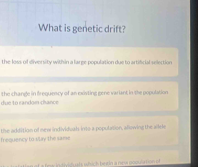 What is genetic drift?
the loss of diversity within a large population due to artifcial selection
the change in frequency of an existing gene variant in the population
due to random chance
the addition of new individuals into a population, allowing the allele
frequency to stay the same
tion of a few individuals which begin a new population of