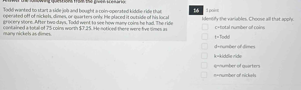 swer the following questions from the given scenario:
16
Todd wanted to start a side job and bought a coin-operated kiddie ride that 1 point
operated off of nickels, dimes, or quarters only. He placed it outside of his local Identify the variables. Choose all that apply.
grocery store. After two days, Todd went to see how many coins he had. The ride
contained a total of 75 coins worth $7.25. He noticed there were fve times as total number of coins
c=
many nickels as dimes.
t= Todd
d= number of dimes
k= kiddie ride
q= number of quarters
n= number of nickels